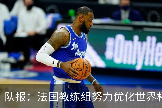 队报：法国教练组努力优化世界杯行程，曾与FIFA进行艰苦磋商